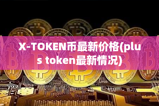 X-TOKEN币最新价格(plus token最新情况)